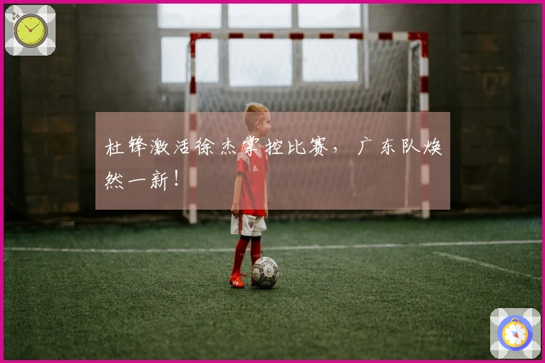 杜锋激活徐杰掌控比赛，广东队焕然一新！