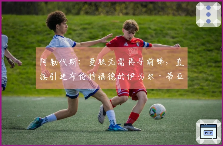 阿勒代斯：曼联无需再寻前锋，直接引进布伦特福德的伊戈尔·蒂亚戈