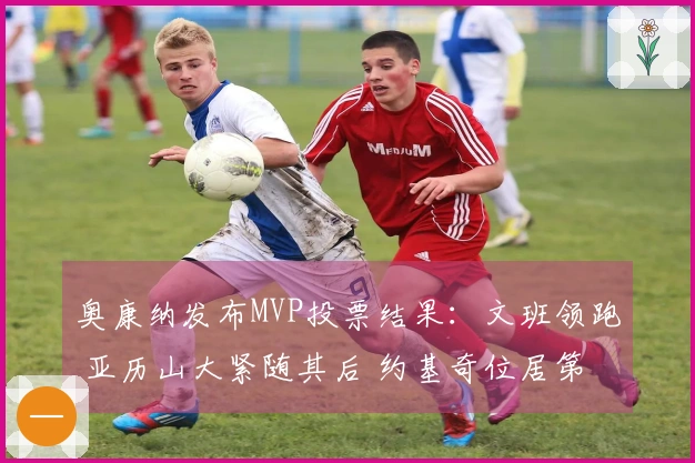 奥康纳发布MVP投票结果：文班领跑 亚历山大紧随其后 约基奇位居第三