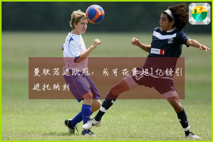 曼联若进欧冠，或可花费超1亿镑引进托纳利