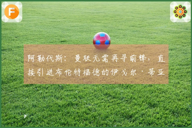 阿勒代斯：曼联无需再寻前锋，直接引进布伦特福德的伊戈尔·蒂亚戈