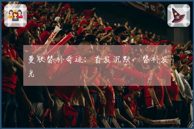 曼联替补奇迹：首发沉默，替补发光