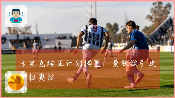 卡里克转正计划搁置，曼联欲引进伊拉奥拉