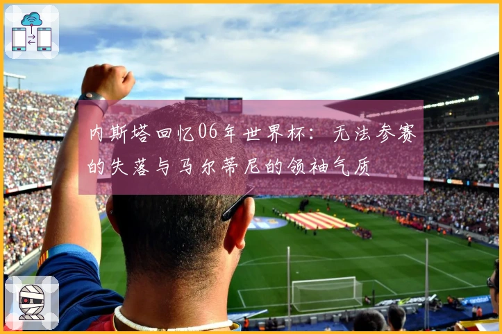 内斯塔回忆06年世界杯：无法参赛的失落与马尔蒂尼的领袖气质