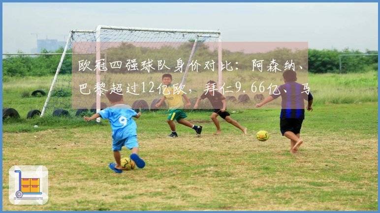 欧冠四强球队身价对比：阿森纳、巴黎超过12亿欧，拜仁9.66亿、马竞5.87亿