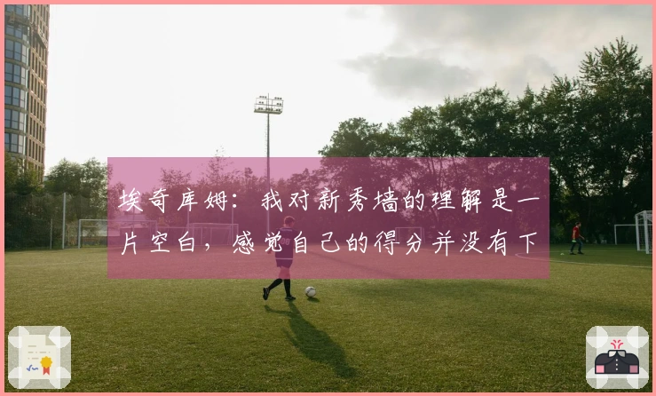 埃奇库姆：我对新秀墙的理解是一片空白，感觉自己的得分并没有下降。