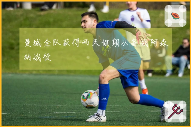 曼城全队获得两天假期以备战阿森纳战役