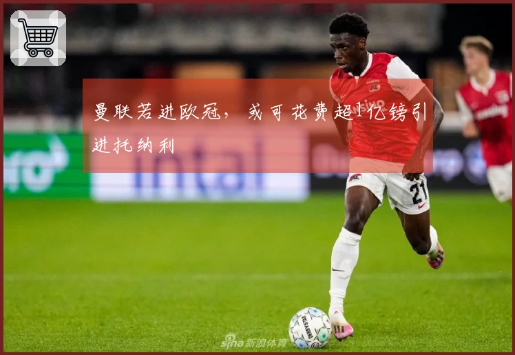 曼联若进欧冠，或可花费超1亿镑引进托纳利