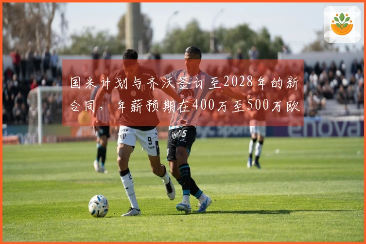 国米计划与齐沃签订至2028年的新合同，年薪预期在400万至500万欧元之间