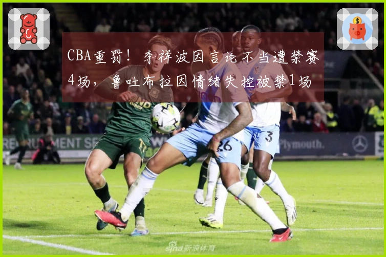 CBA重罚！李祥波因言论不当遭禁赛4场，鲁吐布拉因情绪失控被禁1场