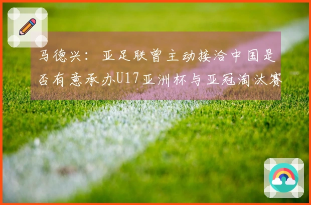 马德兴：亚足联曾主动接洽中国是否有意承办U17亚洲杯与亚冠淘汰赛