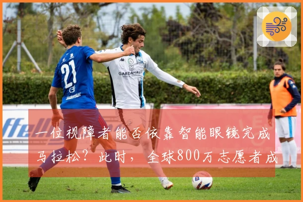一位视障者能否依靠智能眼镜完成马拉松？此时，全球800万志愿者成为他的视觉支持！