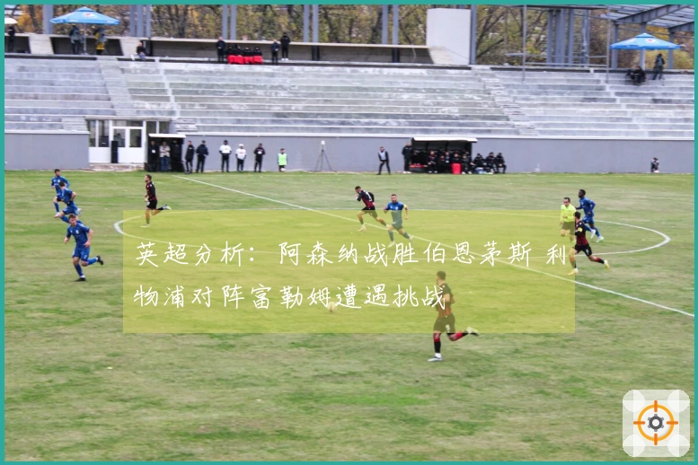 英超分析：阿森纳战胜伯恩茅斯 利物浦对阵富勒姆遭遇挑战