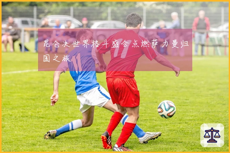 昆仑决世界格斗盛会点燃萨力曼归国之旅