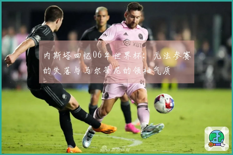 内斯塔回忆06年世界杯：无法参赛的失落与马尔蒂尼的领袖气质
