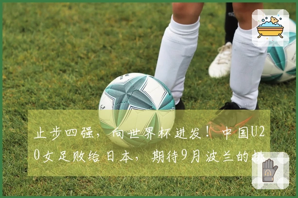 止步四强，向世界杯进发！中国U20女足败给日本，期待9月波兰的挑战