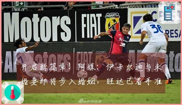 开启新篇章！阿媒：伊卡尔迪与未婚妻即将步入婚姻，旺达已着手准备婚礼