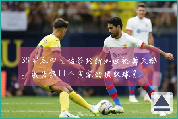 39岁本田圭佑签约新加坡裕廊天鹅，成为第11个国家的顶级球员