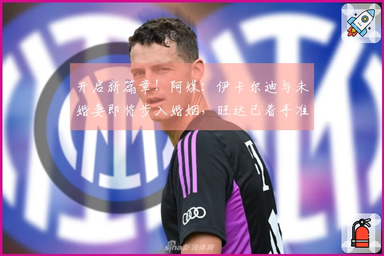 开启新篇章！阿媒：伊卡尔迪与未婚妻即将步入婚姻，旺达已着手准备婚礼