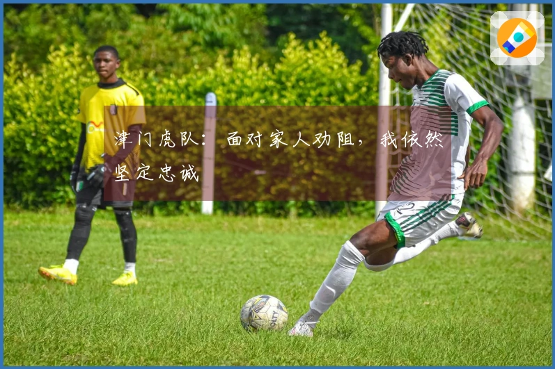 津门虎队：面对家人劝阻，我依然坚定忠诚